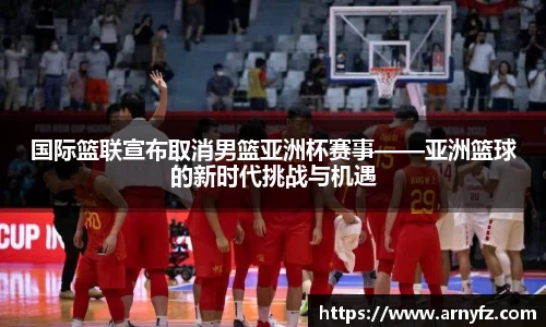 国际篮联宣布取消男篮亚洲杯赛事——亚洲篮球的新时代挑战与机遇